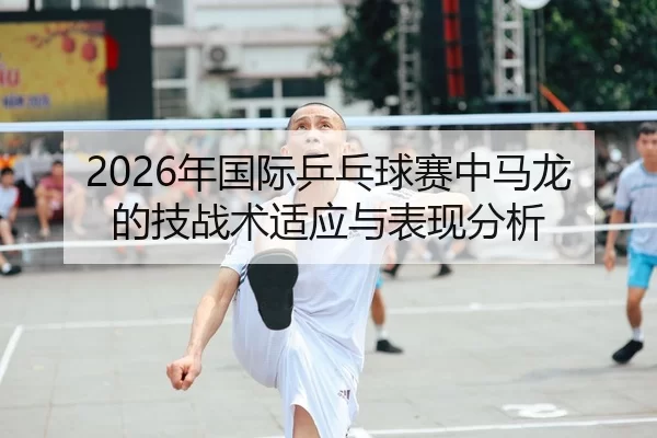 2026年国际乒乓球赛中马龙的技战术适应与表现分析