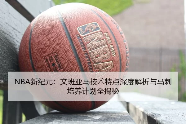 NBA新纪元：文班亚马技术特点深度解析与马刺培养计划全揭秘