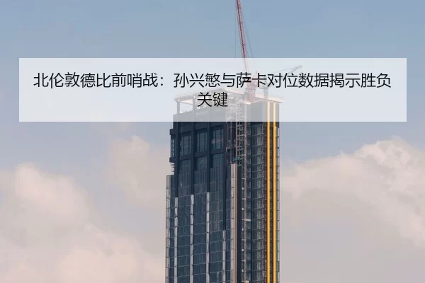 北伦敦德比前哨战：孙兴慜与萨卡对位数据揭示胜负关键